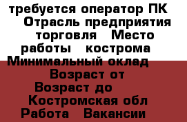 требуется оператор ПК   › Отрасль предприятия ­ торговля › Место работы ­ кострома › Минимальный оклад ­ 16 000 › Возраст от ­ 25 › Возраст до ­ 50 - Костромская обл. Работа » Вакансии   